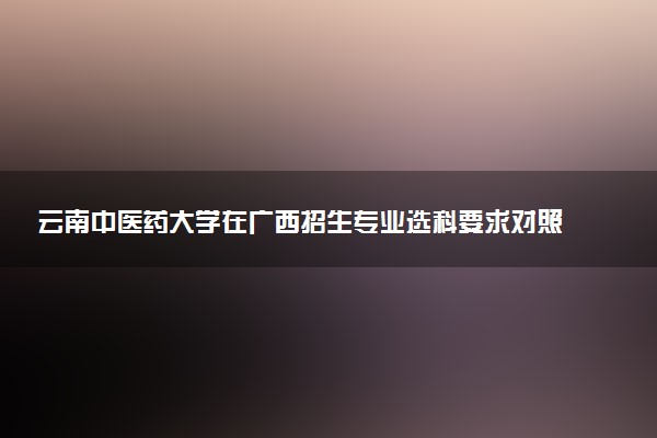 云南中医药大学在广西招生专业选科要求对照表 新高考各专业需要选考什么科目