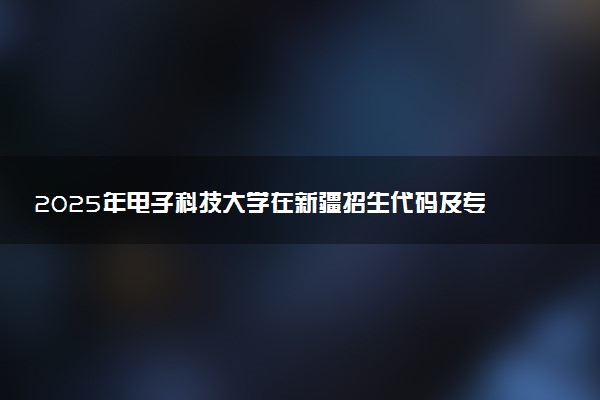 2025年电子科技大学在新疆招生代码及专业代码 电子科技大学新疆代码是多少？怎么查询？