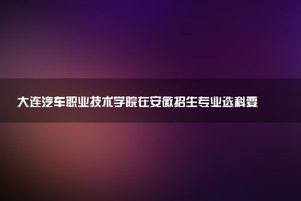 大连汽车职业技术学院在安徽招生专业选科要求对照表及代码 新高考各专业需要选考什么科目