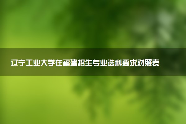 辽宁工业大学在福建招生专业选科要求对照表及代码 新高考各专业需要选考什么科目