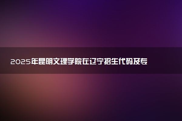 2025年昆明文理学院在辽宁招生代码及专业代码 昆明文理学院辽宁代码是多少？怎么查询？