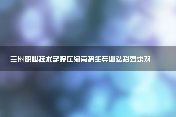 兰州职业技术学院在河南招生专业选科要求对照表 新高考各专业需要选考什么科目