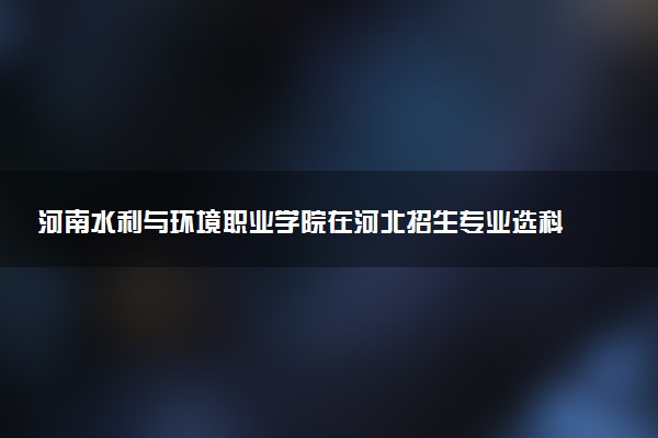 河南水利与环境职业学院在河北招生专业选科要求对照表 新高考各专业需要选考什么科目