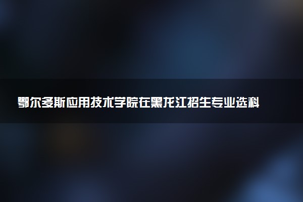 鄂尔多斯应用技术学院在黑龙江招生专业选科要求对照表 新高考各专业需要选考什么科目