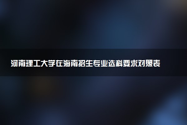 河南理工大学在海南招生专业选科要求对照表 新高考各专业需要选考什么科目