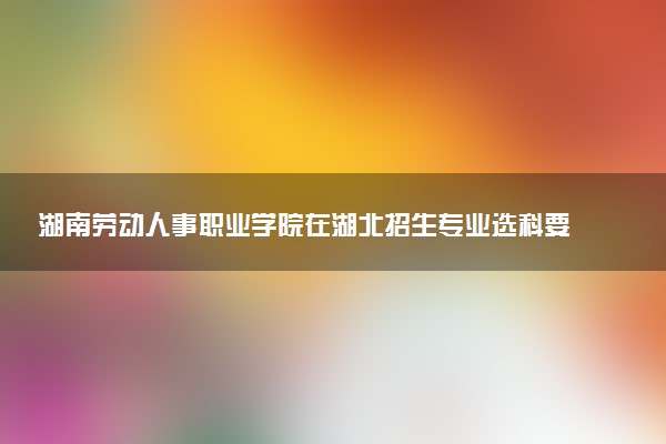 湖南劳动人事职业学院在湖北招生专业选科要求对照表 新高考各专业需要选考什么科目