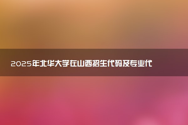 2025年北华大学在山西招生代码及专业代码 北华大学山西代码是多少？怎么查询？