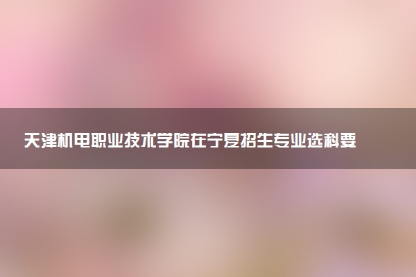 天津机电职业技术学院在宁夏招生专业选科要求对照表 新高考各专业需要选考什么科目