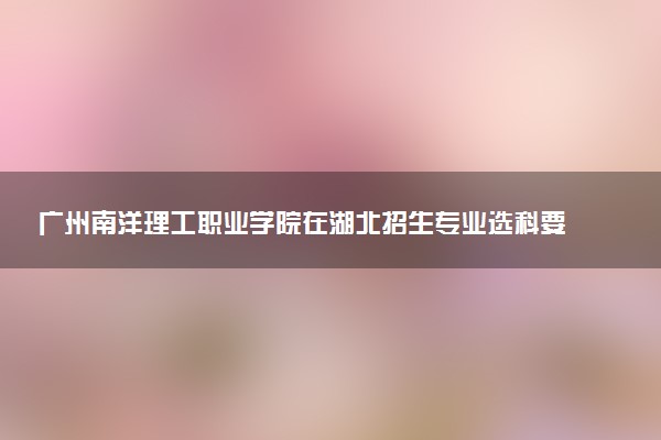 广州南洋理工职业学院在湖北招生专业选科要求对照表 新高考各专业需要选考什么科目