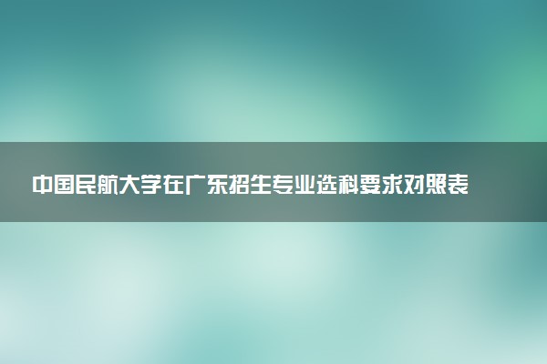 中国民航大学在广东招生专业选科要求对照表 新高考各专业需要选考什么科目