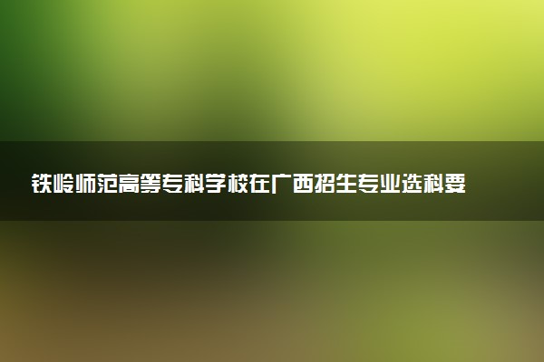 铁岭师范高等专科学校在广西招生专业选科要求对照表 新高考各专业需要选考什么科目