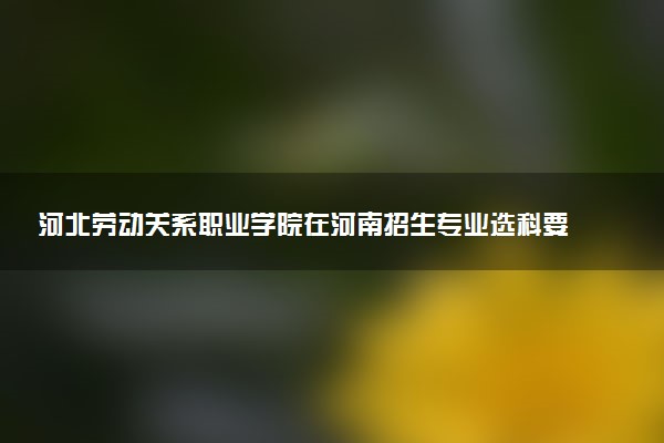 河北劳动关系职业学院在河南招生专业选科要求对照表 新高考各专业需要选考什么科目