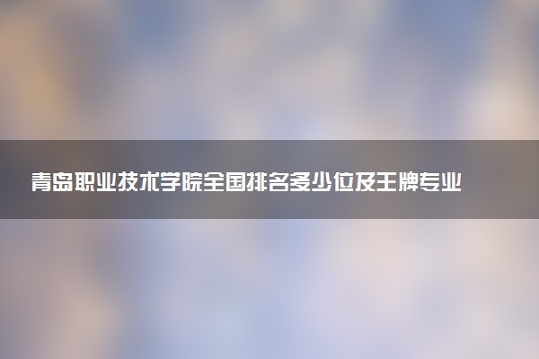 青岛职业技术学院全国排名多少位及王牌专业有哪些？