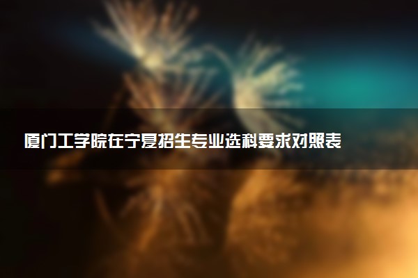 厦门工学院在宁夏招生专业选科要求对照表 新高考各专业需要选考什么科目