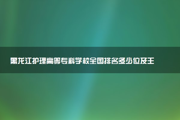 黑龙江护理高等专科学校全国排名多少位及王牌专业有哪些？