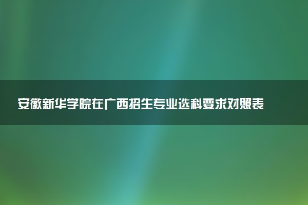 安徽新华学院在广西招生专业选科要求对照表 新高考各专业需要选考什么科目