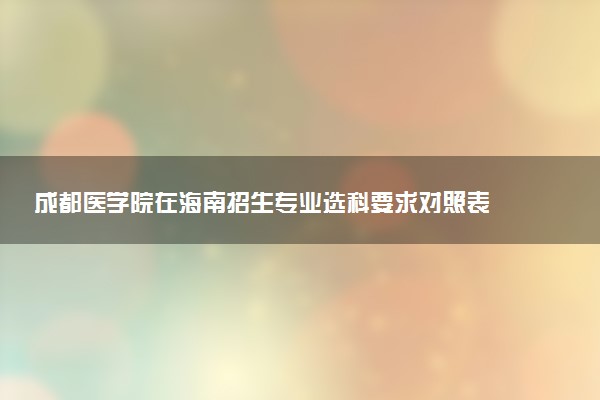 成都医学院在海南招生专业选科要求对照表 新高考各专业需要选考什么科目