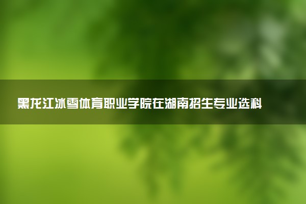 黑龙江冰雪体育职业学院在湖南招生专业选科要求对照表 新高考各专业需要选考什么科目