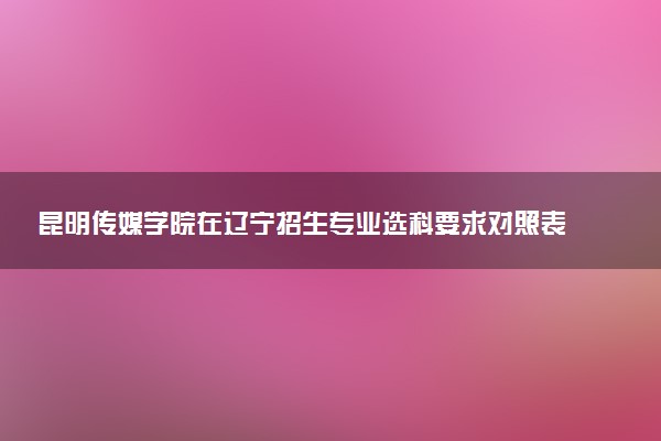 昆明传媒学院在辽宁招生专业选科要求对照表 新高考各专业需要选考什么科目