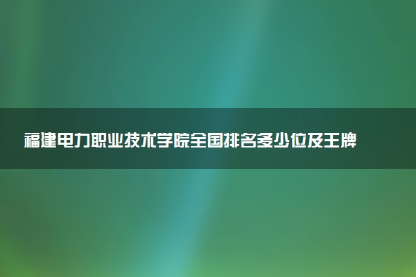 福建电力职业技术学院全国排名多少位及王牌专业有哪些？