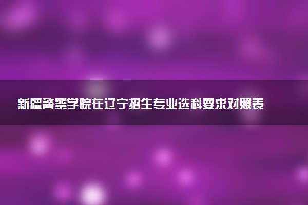 新疆警察学院在辽宁招生专业选科要求对照表 新高考各专业需要选考什么科目