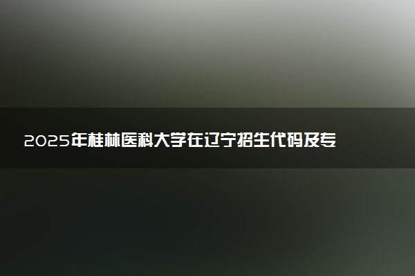 2025年桂林医科大学在辽宁招生代码及专业代码 桂林医科大学辽宁代码是多少？怎么查询？