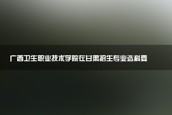 广西卫生职业技术学院在甘肃招生专业选科要求对照表 新高考各专业需要选考什么科目