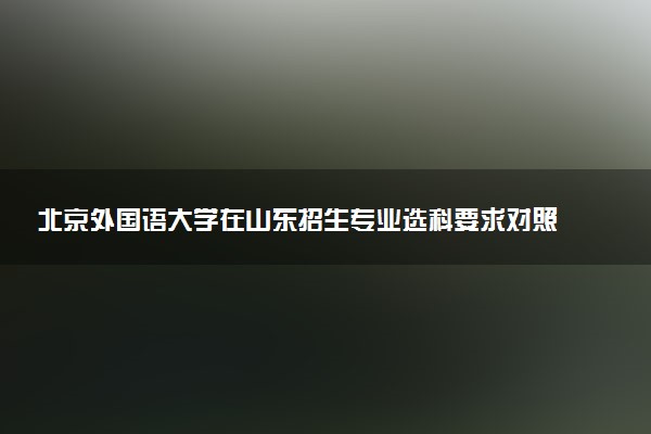 北京外国语大学在山东招生专业选科要求对照表 新高考各专业需要选考什么科目