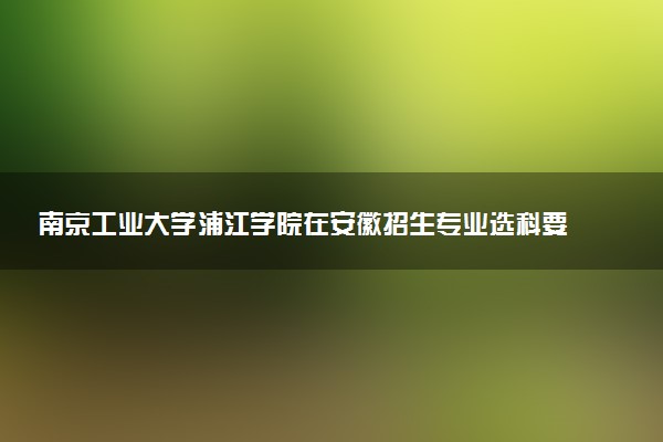 南京工业大学浦江学院在安徽招生专业选科要求对照表及代码 新高考各专业需要选考什么科目