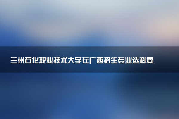 兰州石化职业技术大学在广西招生专业选科要求对照表 新高考各专业需要选考什么科目