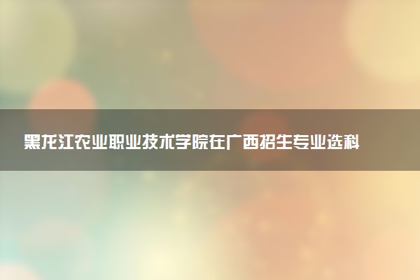 黑龙江农业职业技术学院在广西招生专业选科要求对照表 新高考各专业需要选考什么科目