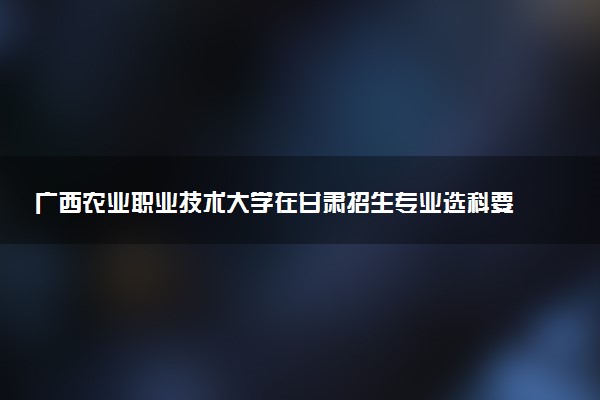 广西农业职业技术大学在甘肃招生专业选科要求对照表 新高考各专业需要选考什么科目
