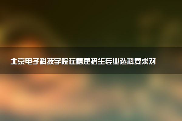 北京电子科技学院在福建招生专业选科要求对照表及代码 新高考各专业需要选考什么科目