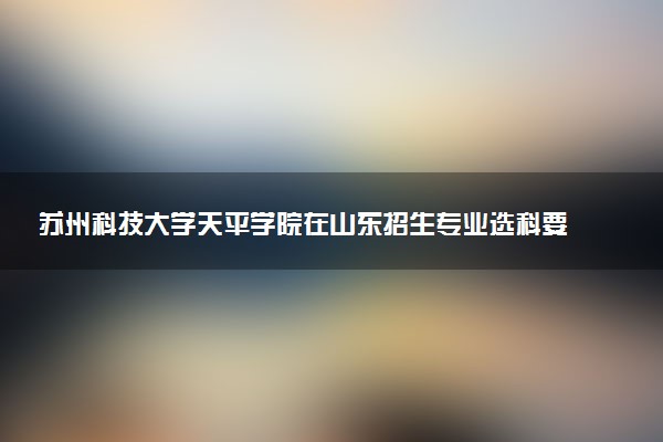 苏州科技大学天平学院在山东招生专业选科要求对照表 新高考各专业需要选考什么科目
