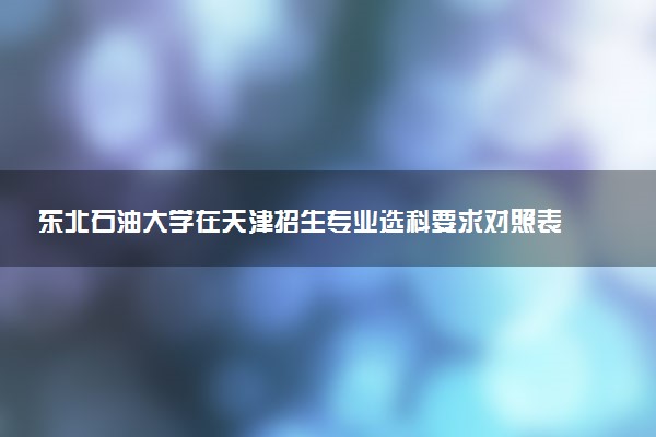 东北石油大学在天津招生专业选科要求对照表 新高考各专业需要选考什么科目