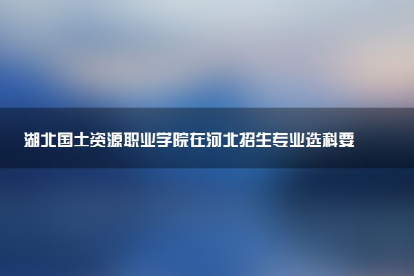 湖北国土资源职业学院在河北招生专业选科要求对照表 新高考各专业需要选考什么科目
