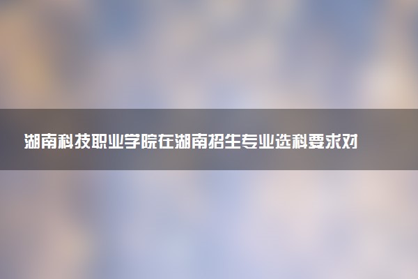 湖南科技职业学院在湖南招生专业选科要求对照表 新高考各专业需要选考什么科目