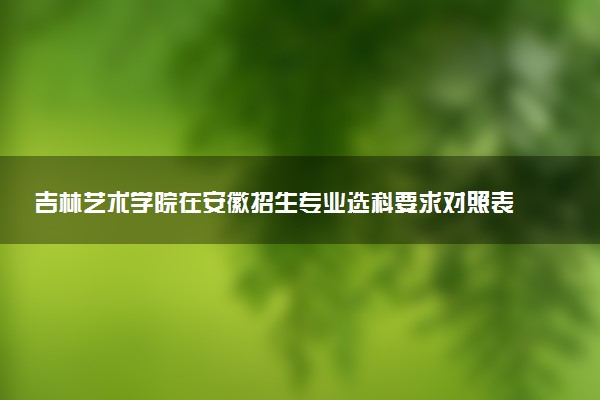 吉林艺术学院在安徽招生专业选科要求对照表及代码 新高考各专业需要选考什么科目