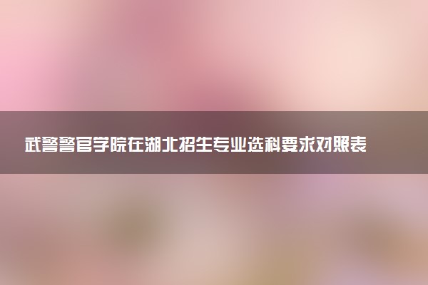 武警警官学院在湖北招生专业选科要求对照表 新高考各专业需要选考什么科目