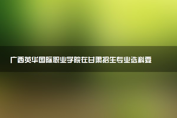 广西英华国际职业学院在甘肃招生专业选科要求对照表 新高考各专业需要选考什么科目