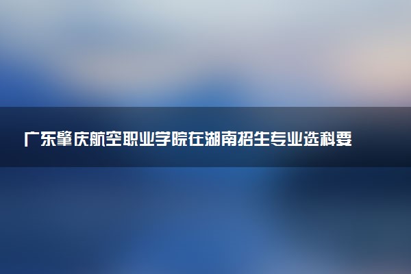 广东肇庆航空职业学院在湖南招生专业选科要求对照表 新高考各专业需要选考什么科目