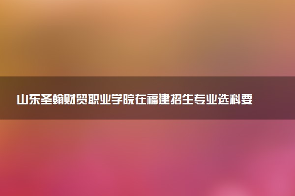 山东圣翰财贸职业学院在福建招生专业选科要求对照表及代码 新高考各专业需要选考什么科目