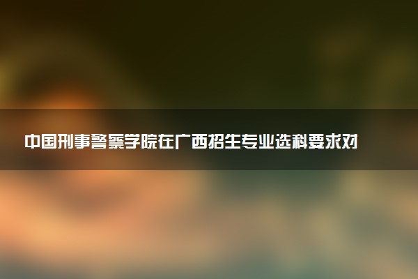 中国刑事警察学院在广西招生专业选科要求对照表 新高考各专业需要选考什么科目