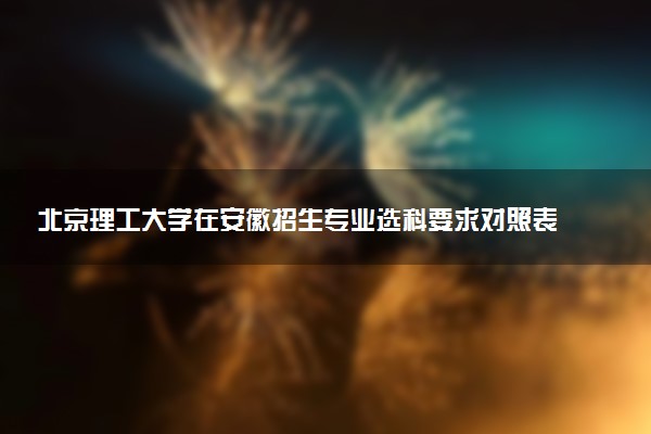 北京理工大学在安徽招生专业选科要求对照表及代码 新高考各专业需要选考什么科目