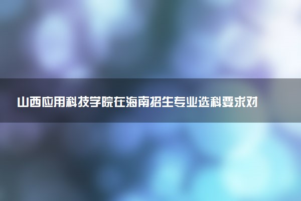 山西应用科技学院在海南招生专业选科要求对照表 新高考各专业需要选考什么科目