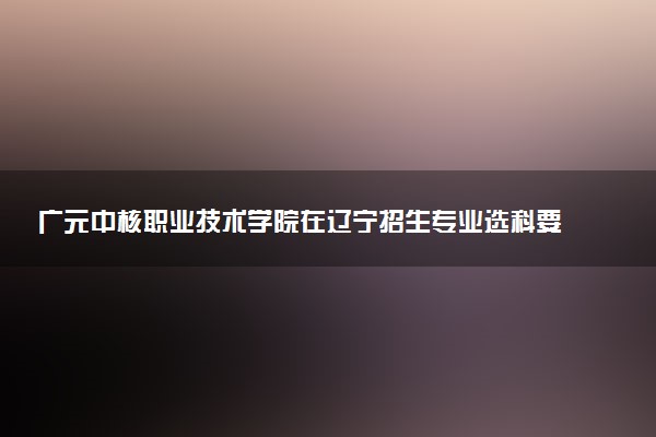 广元中核职业技术学院在辽宁招生专业选科要求对照表 新高考各专业需要选考什么科目