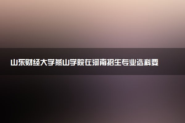 山东财经大学燕山学院在河南招生专业选科要求对照表 新高考各专业需要选考什么科目
