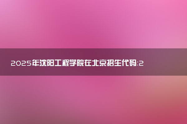 2025年沈阳工程学院在北京招生代码：2142 专业代码及报考指南