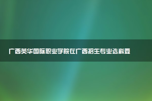 广西英华国际职业学院在广西招生专业选科要求对照表 新高考各专业需要选考什么科目