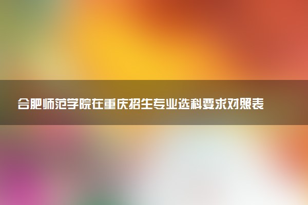 合肥师范学院在重庆招生专业选科要求对照表 新高考各专业需要选考什么科目